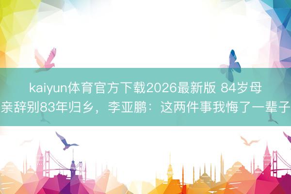 kaiyun体育官方下载2026最新版 84岁母亲辞别83年归乡，李亚鹏：这两件事我悔了一辈子