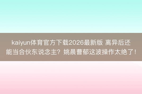 kaiyun体育官方下载2026最新版 离异后还能当合伙东说念主？姚晨曹郁这波操作太绝了！