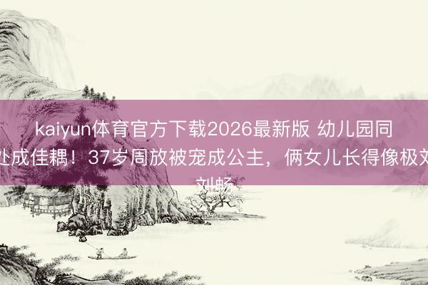 kaiyun体育官方下载2026最新版 幼儿园同桌处成佳耦！37岁周放被宠成公主，俩女儿长得像极刘畅