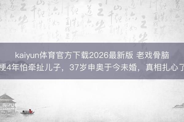 kaiyun体育官方下载2026最新版 老戏骨脑梗4年怕牵扯儿子，37岁申奥于今未婚，真相扎心了