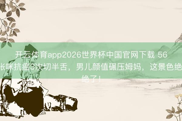 开云体育app2026世界杯中国官网下载 56岁张咪抗癌3次切半舌，男儿颜值碾压姆妈，这景色绝了！