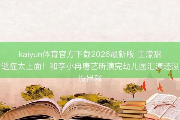 kaiyun体育官方下载2026最新版 王濛甜妹后遗症太上面！和李小冉唐艺昕演完幼儿园汇演还没出戏