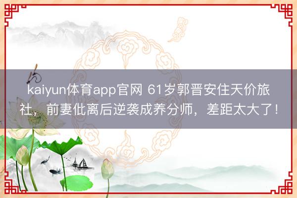 kaiyun体育app官网 61岁郭晋安住天价旅社，前妻仳离后逆袭成养分师，差距太大了！