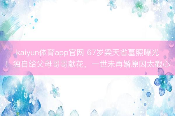 kaiyun体育app官网 67岁梁天省墓照曝光！独自给父母哥哥献花，一世未再婚原因太戳心