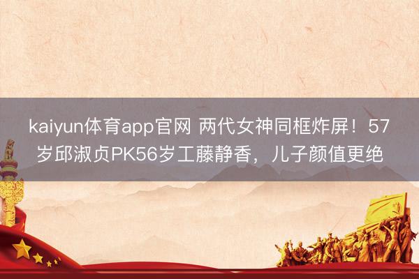 kaiyun体育app官网 两代女神同框炸屏！57岁邱淑贞PK56岁工藤静香，儿子颜值更绝
