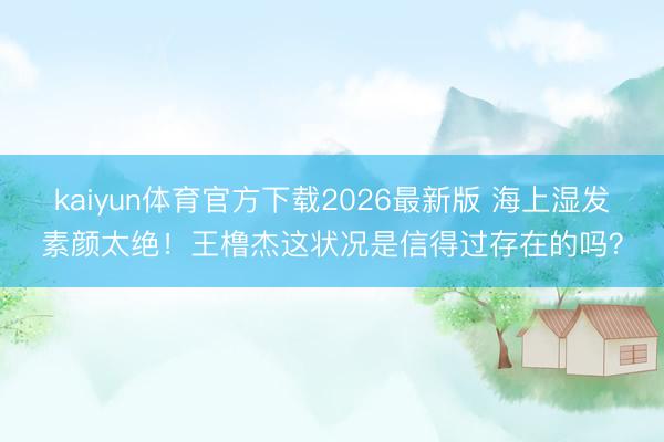 kaiyun体育官方下载2026最新版 海上湿发素颜太绝！王橹杰这状况是信得过存在的吗？