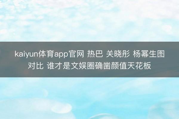 kaiyun体育app官网 热巴 关晓彤 杨幂生图对比 谁才是文娱圈确凿颜值天花板