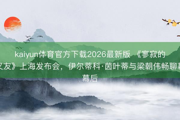 kaiyun体育官方下载2026最新版 《寥寂的一又友》上海发布会，伊尔蒂科·茵叶蒂与梁朝伟畅聊幕后