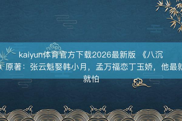kaiyun体育官方下载2026最新版 《八沉路》原著：张云魁娶韩小月，孟万福恋丁玉娇，他最就怕