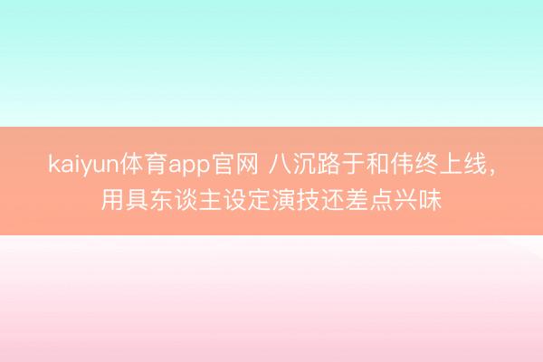 kaiyun体育app官网 八沉路于和伟终上线,用具东谈主设定演技还差点兴味