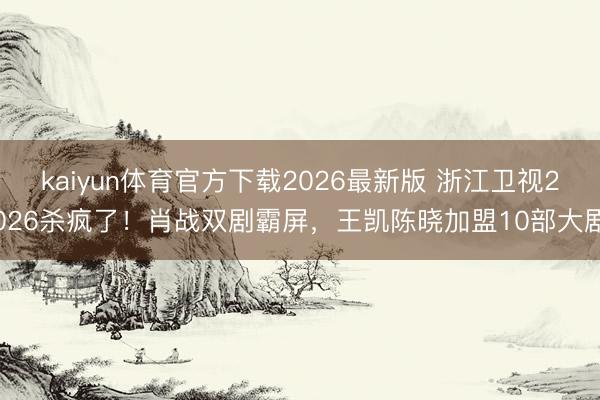 kaiyun体育官方下载2026最新版 浙江卫视2026杀疯了！肖战双剧霸屏，王凯陈晓加盟10部大剧