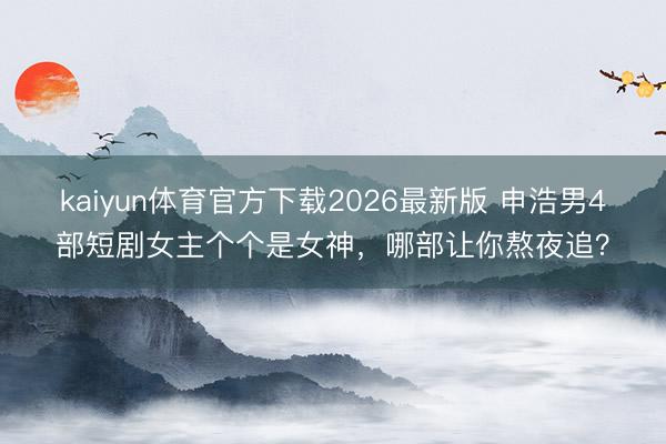 kaiyun体育官方下载2026最新版 申浩男4部短剧女主个个是女神，哪部让你熬夜追？