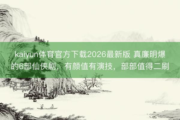 kaiyun体育官方下载2026最新版 真廉明爆的6部仙侠剧，有颜值有演技，部部值得二刷