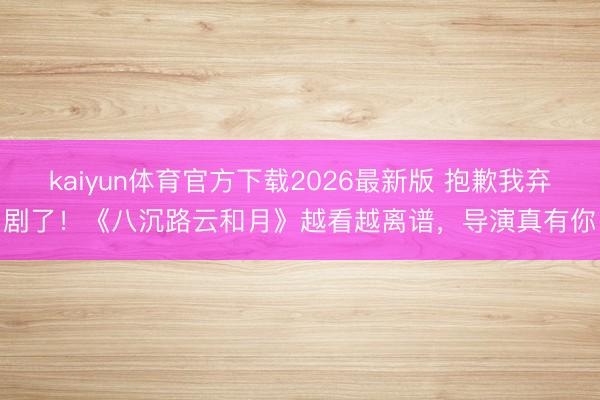 kaiyun体育官方下载2026最新版 抱歉我弃剧了！《八沉路云和月》越看越离谱，导演真有你