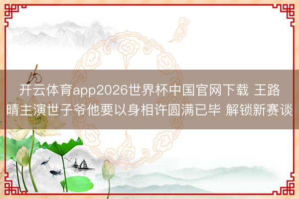 开云体育app2026世界杯中国官网下载 王路晴主演世子爷他要以身相许圆满已毕 解锁新赛谈