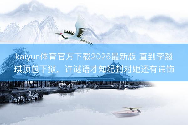 kaiyun体育官方下载2026最新版 直到李翘琪顶包下狱，许谜语才知纪封对她还有讳饰