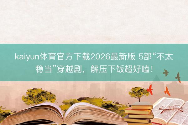 kaiyun体育官方下载2026最新版 5部“不太稳当”穿越剧，解压下饭超好嗑！