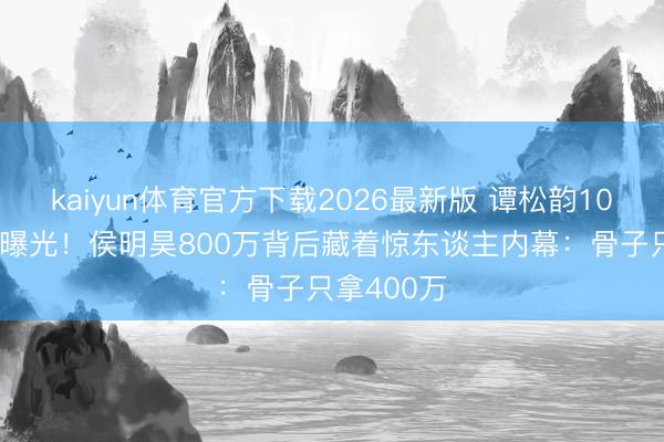 kaiyun体育官方下载2026最新版 谭松韵1000万片酬曝光！侯明昊800万背后藏着惊东谈主内幕：骨子只拿400万