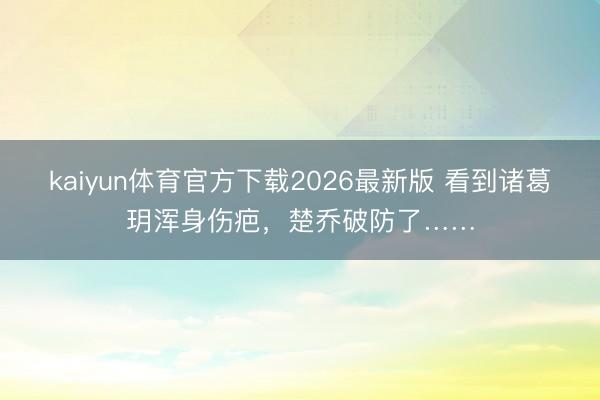 kaiyun体育官方下载2026最新版 看到诸葛玥浑身伤疤，楚乔破防了……