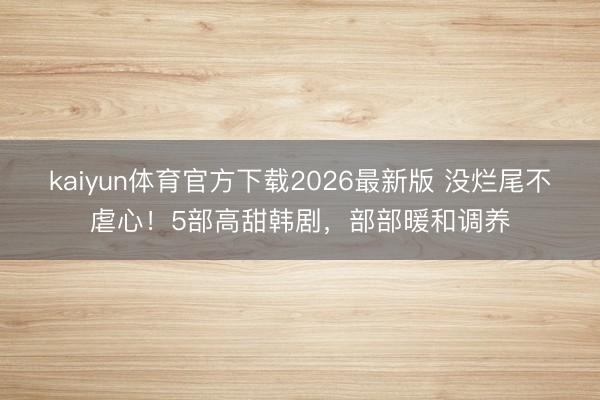 kaiyun体育官方下载2026最新版 没烂尾不虐心！5部高甜韩剧，部部暖和调养