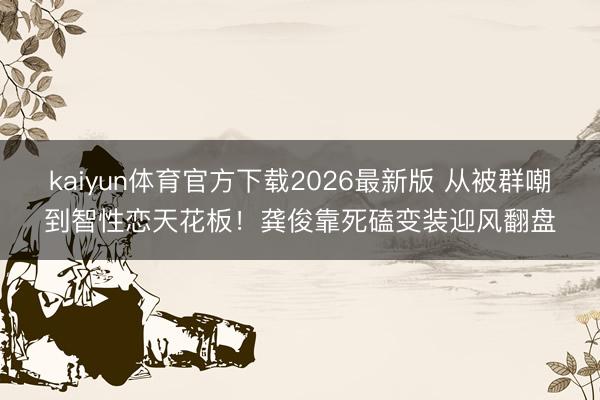 kaiyun体育官方下载2026最新版 从被群嘲到智性恋天花板！龚俊靠死磕变装迎风翻盘