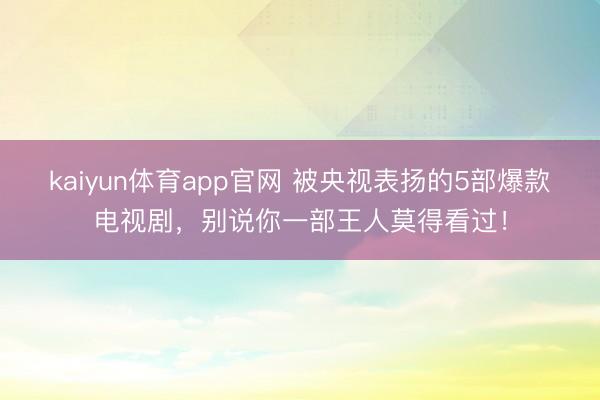 kaiyun体育app官网 被央视表扬的5部爆款电视剧，别说你一部王人莫得看过！