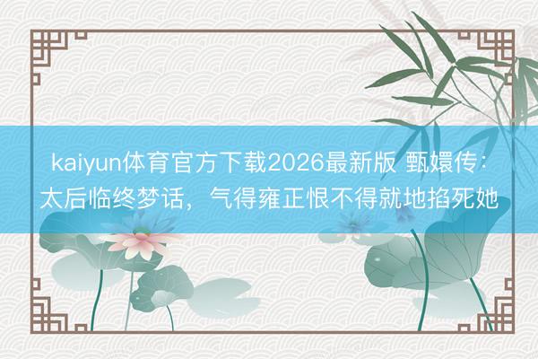 kaiyun体育官方下载2026最新版 甄嬛传：太后临终梦话，气得雍正恨不得就地掐死她