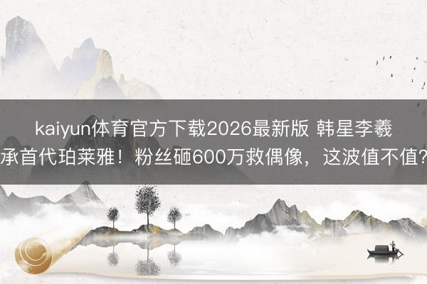 kaiyun体育官方下载2026最新版 韩星李羲承首代珀莱雅!粉丝砸600万救偶像,这波值不值?
