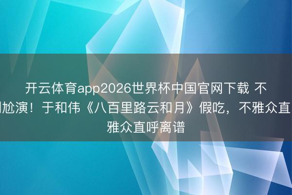 开云体育app2026世界杯中国官网下载 不会演别尬演！于和伟《八百里路云和月》假吃，不雅众直呼离谱