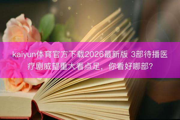 kaiyun体育官方下载2026最新版 3部待播医疗剧威望重大看点足，你看好哪部？