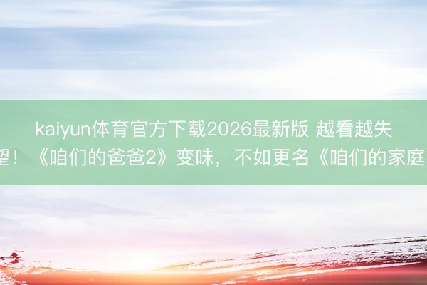 kaiyun体育官方下载2026最新版 越看越失望！《咱们的爸爸2》变味，不如更名《咱们的家庭》