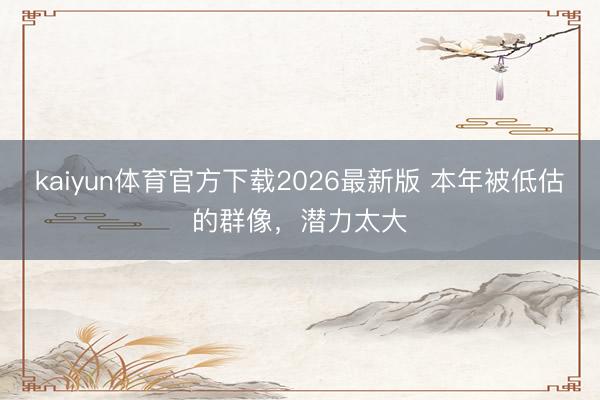 kaiyun体育官方下载2026最新版 本年被低估的群像，潜力太大