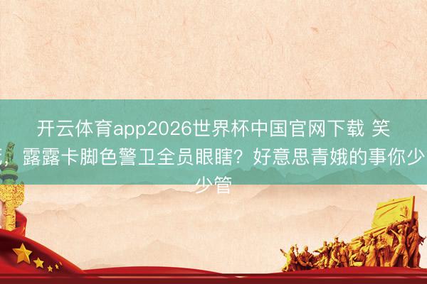 开云体育app2026世界杯中国官网下载 笑死，露露卡脚色警卫全员眼瞎？好意思青娥的事你少管