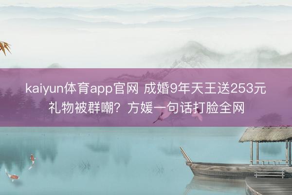 kaiyun体育app官网 成婚9年天王送253元礼物被群嘲？方媛一句话打脸全网