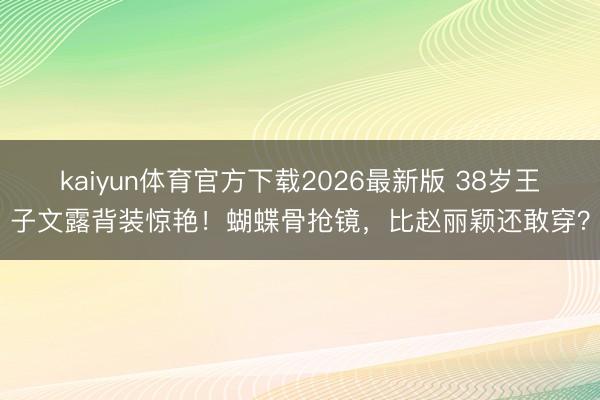 kaiyun体育官方下载2026最新版 38岁王子文露背装惊艳!蝴蝶骨抢镜,比赵丽颖还敢穿?