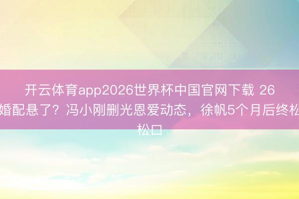 开云体育app2026世界杯中国官网下载 26年婚配悬了？冯小刚删光恩爱动态，徐帆5个月后终松口