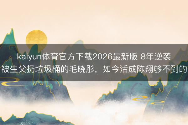 kaiyun体育官方下载2026最新版 8年逆袭！被生父扔垃圾桶的毛晓彤，如今活成陈翔够不到的光