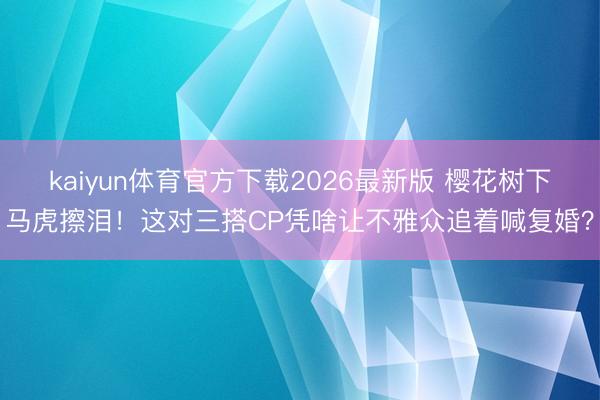 kaiyun体育官方下载2026最新版 樱花树下马虎擦泪！这对三搭CP凭啥让不雅众追着喊复婚？