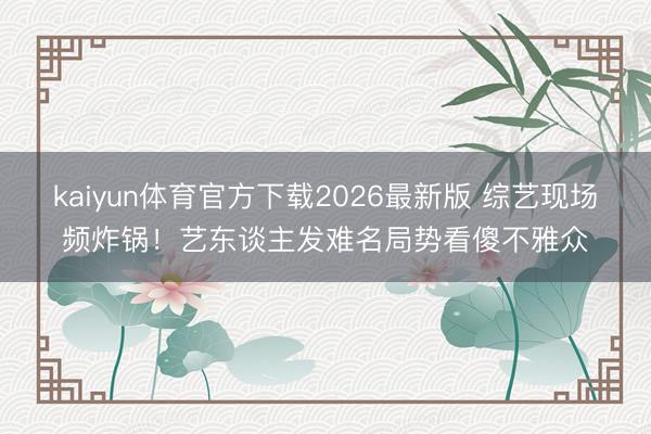kaiyun体育官方下载2026最新版 综艺现场频炸锅！艺东谈主发难名局势看傻不雅众