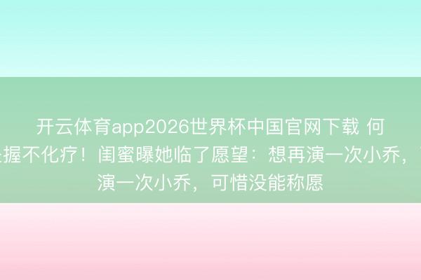 开云体育app2026世界杯中国官网下载 何晴脑瘤晚期坚握不化疗！闺蜜曝她临了愿望：想再演一次小乔，可惜没能称愿