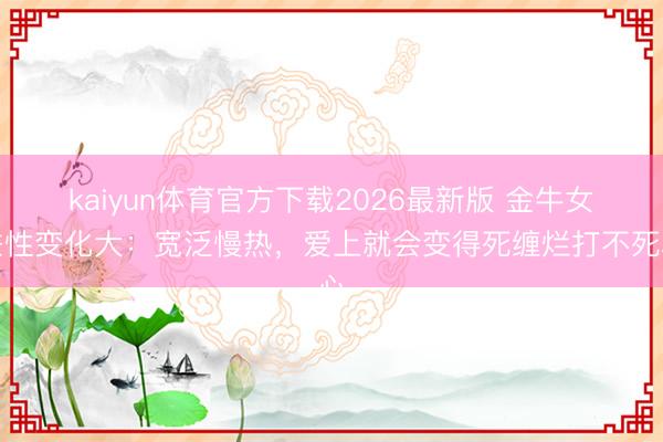 kaiyun体育官方下载2026最新版 金牛女秉性变化大：宽泛慢热，爱上就会变得死缠烂打不死心