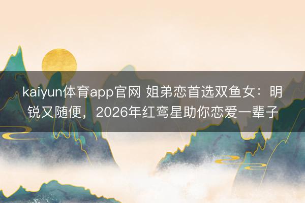 kaiyun体育app官网 姐弟恋首选双鱼女：明锐又随便，2026年红鸾星助你恋爱一辈子