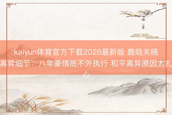 kaiyun体育官方下载2026最新版 鹿晗关晓彤离异细节：八年豪情抵不外执行 和平离异原因太扎心