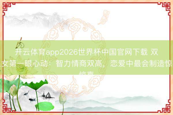 开云体育app2026世界杯中国官网下载 双鱼女第一眼心动：智力情商双高，恋爱中最会制造惊喜