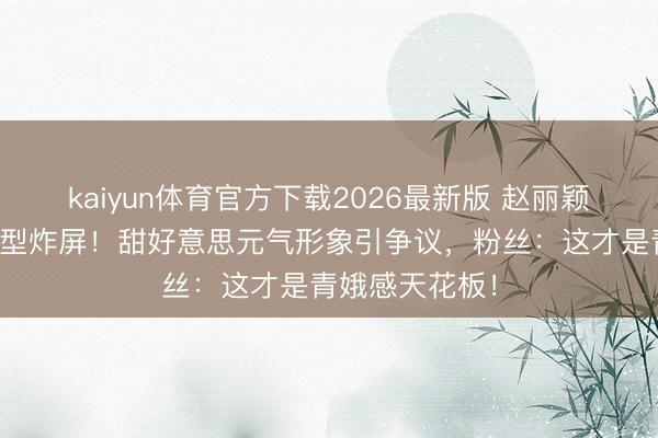 kaiyun体育官方下载2026最新版 赵丽颖短发皆刘海造型炸屏！甜好意思元气形象引争议，粉丝：这才是青娥感天花板！