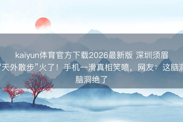 kaiyun体育官方下载2026最新版 深圳须眉水中“天外散步”火了！手机一滑真相笑喷，网友：这脑洞绝了