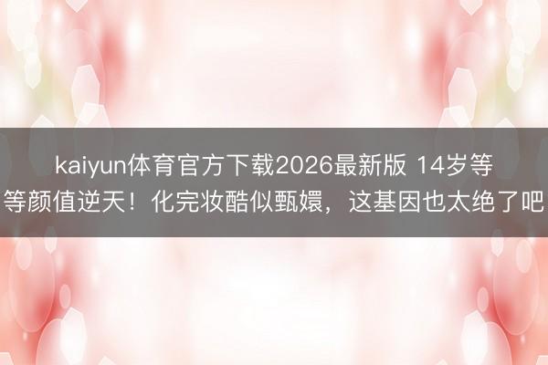 kaiyun体育官方下载2026最新版 14岁等等颜值逆天!化完妆酷似甄嬛,这基因也太绝了吧