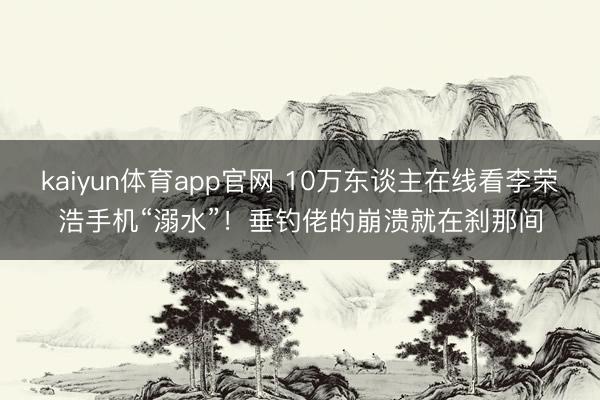 kaiyun体育app官网 10万东谈主在线看李荣浩手机“溺水”！垂钓佬的崩溃就在刹那间