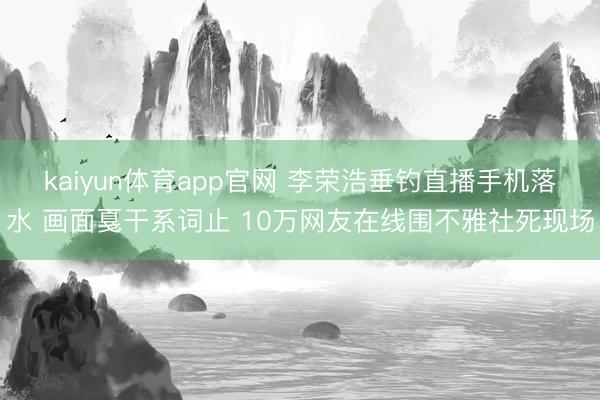 kaiyun体育app官网 李荣浩垂钓直播手机落水 画面戛干系词止 10万网友在线围不雅社死现场