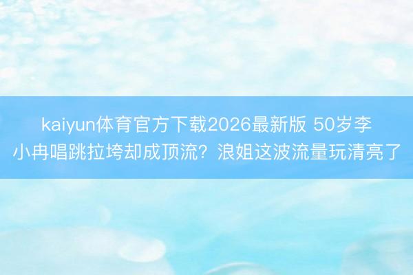 kaiyun体育官方下载2026最新版 50岁李小冉唱跳拉垮却成顶流?浪姐这波流量玩清亮了